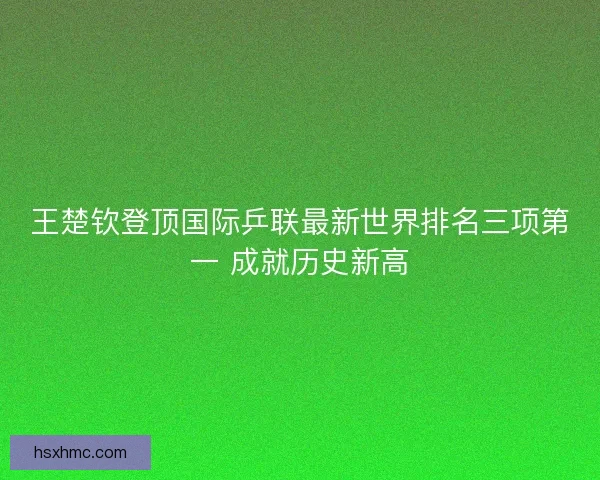王楚钦登顶国际乒联最新世界排名三项第一 成就历史新高