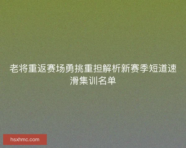 老将重返赛场勇挑重担解析新赛季短道速滑集训名单