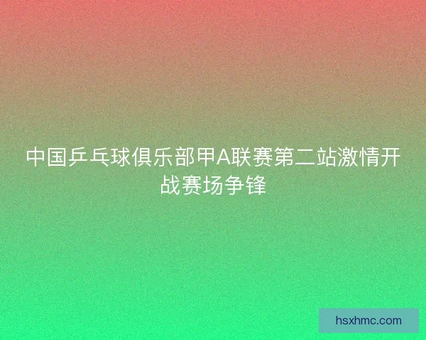 中国乒乓球俱乐部甲A联赛第二站激情开战赛场争锋