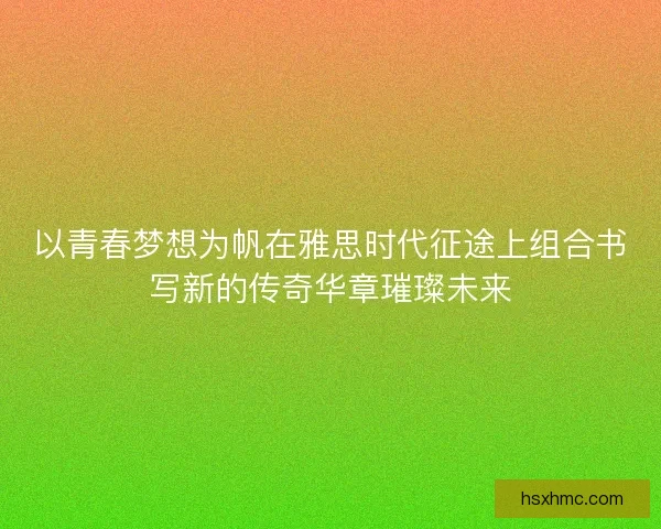 以青春梦想为帆在雅思时代征途上组合书写新的传奇华章璀璨未来