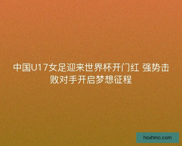 中国U17女足迎来世界杯开门红 强势击败对手开启梦想征程